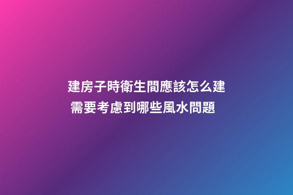 建房子時衛生間應該怎么建 需要考慮到哪些風水問題